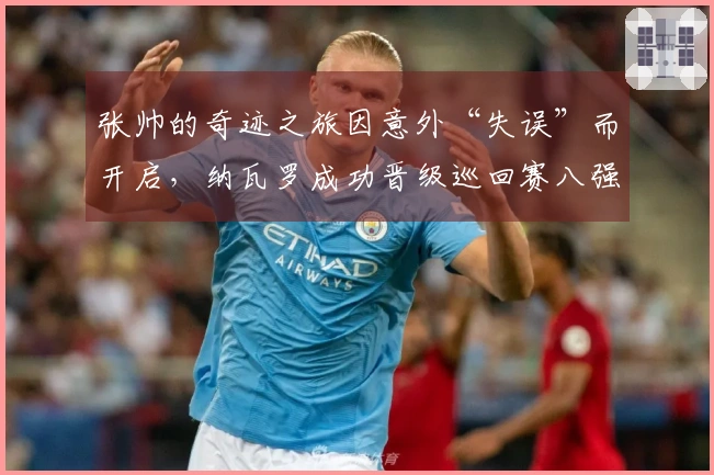 张帅的奇迹之旅因意外“失误”而开启,纳瓦罗成功晋级巡回赛八强