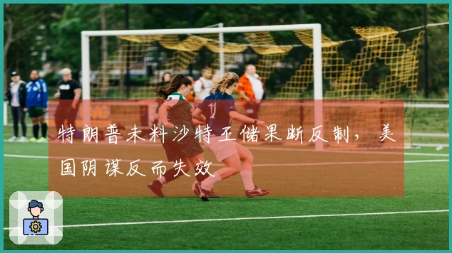 特朗普未料沙特王储果断反制，美国阴谋反而失效