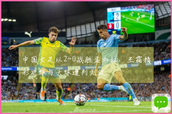 中国女足以2-0战胜孟加拉,王霜精彩进球与头球遭判无效