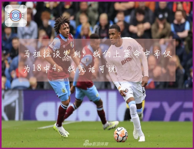 马祖拉谈失利：我们上篮命中率仅为18中4，我无话可说