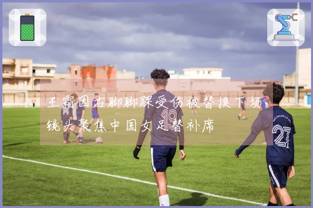 王霜因右脚脚踝受伤被替换下场,镜头聚焦中国女足替补席
