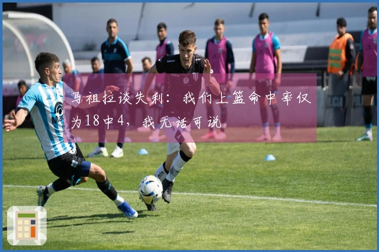 马祖拉谈失利:我们上篮命中率仅为18中4,我无话可说