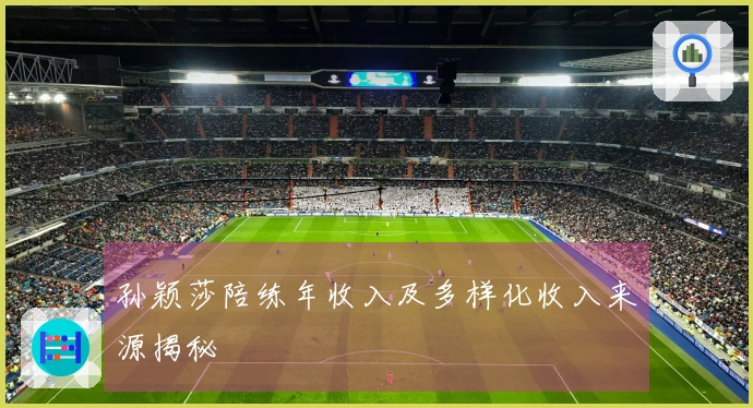 孙颖莎陪练年收入及多样化收入来源揭秘