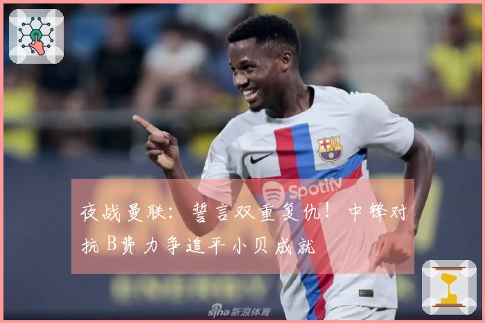 夜战曼联：誓言双重复仇！中锋对抗 B费力争追平小贝成就