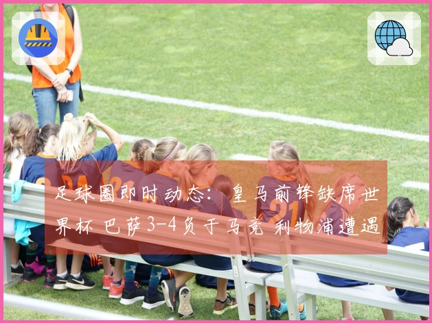 足球圈即时动态：皇马前锋缺席世界杯 巴萨3-4负于马竞 利物浦遭遇绝杀