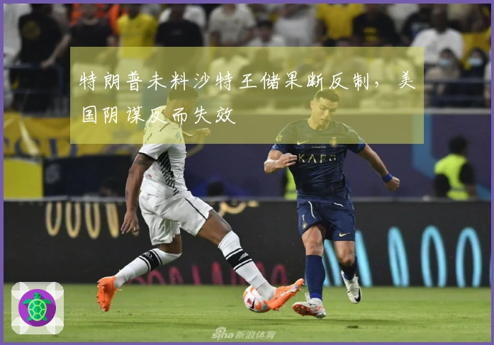 特朗普未料沙特王储果断反制，美国阴谋反而失效