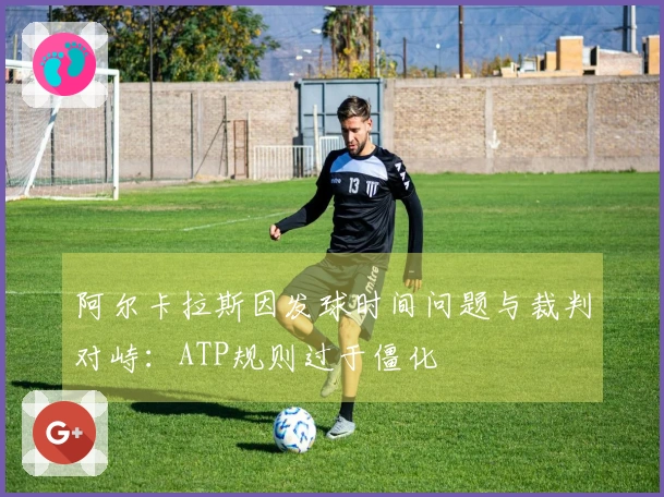 阿尔卡拉斯因发球时间问题与裁判对峙：ATP规则过于僵化