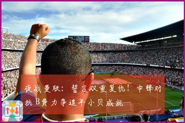夜战曼联：誓言双重复仇！中锋对抗 B费力争追平小贝成就