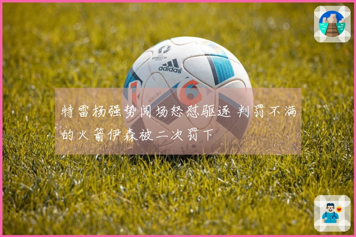 特雷杨强势闯场怒怼驱逐 判罚不满的火箭伊森被二次罚下