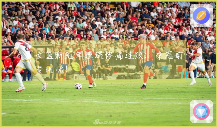 女篮新冠军遭遇惨痛连败：夺冠前景堪忧！