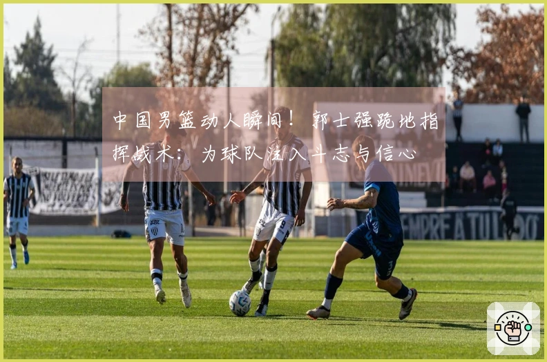 中国男篮动人瞬间！郭士强跪地指挥战术：为球队注入斗志与信心