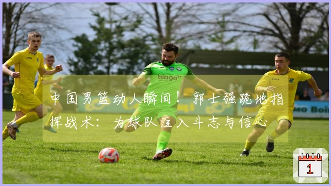中国男篮动人瞬间！郭士强跪地指挥战术：为球队注入斗志与信心