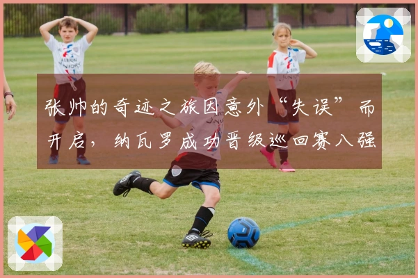 张帅的奇迹之旅因意外“失误”而开启，纳瓦罗成功晋级巡回赛八强