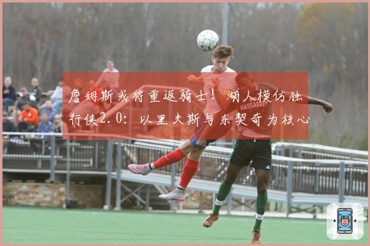 詹姆斯或将重返骑士！湖人模仿独行侠2.0：以里夫斯与东契奇为核心打造新阵容