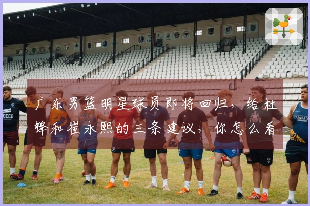 广东男篮明星球员即将回归，给杜锋和崔永熙的三条建议，你怎么看？