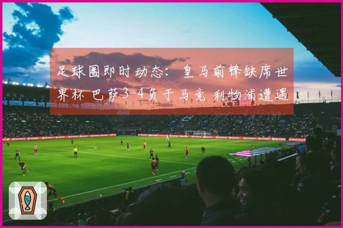 足球圈即时动态：皇马前锋缺席世界杯 巴萨3-4负于马竞 利物浦遭遇绝杀