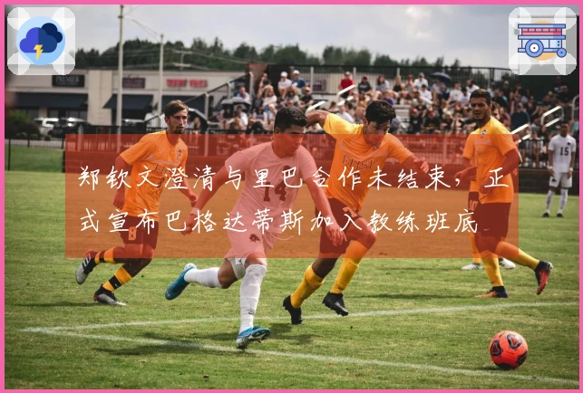 郑钦文澄清与里巴合作未结束，正式宣布巴格达蒂斯加入教练班底