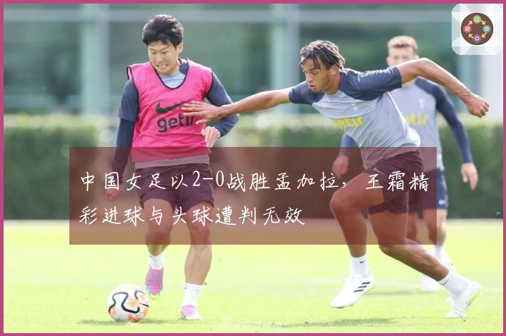 中国女足以2-0战胜孟加拉，王霜精彩进球与头球遭判无效