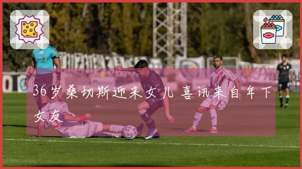 36岁桑切斯迎来女儿 喜讯来自年下女友